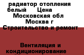 радиатор отопления ,белый   › Цена ­ 1 000 - Московская обл., Москва г. Строительство и ремонт » Вентиляция и кондиционирование   . Московская обл.,Москва г.